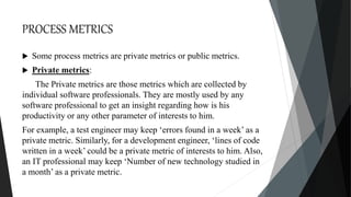 PROCESS METRICS
 Some process metrics are private metrics or public metrics.
 Private metrics:
The Private metrics are those metrics which are collected by
individual software professionals. They are mostly used by any
software professional to get an insight regarding how is his
productivity or any other parameter of interests to him.
For example, a test engineer may keep ‘errors found in a week’ as a
private metric. Similarly, for a development engineer, ‘lines of code
written in a week’ could be a private metric of interests to him. Also,
an IT professional may keep ‘Number of new technology studied in
a month’ as a private metric.
 
