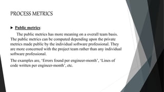 PROCESS METRICS
 Public metrics:
The public metrics has more meaning on a overall team basis.
The public metrics can be computed depending upon the private
metrics made public by the individual software professional. They
are more concerned with the project team rather than any individual
software professional.
The examples are, ‘Errors found per engineer-month’, ‘Lines of
code written per engineer-month’, etc.
 
