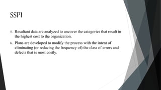 SSPI
5. Resultant data are analyzed to uncover the categories that result in
the highest cost to the organization.
6. Plans are developed to modify the process with the intent of
eliminating (or reducing the frequency of) the class of errors and
defects that is most costly.
 