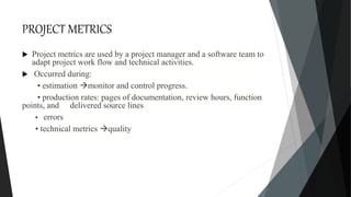 PROJECT METRICS
 Project metrics are used by a project manager and a software team to
adapt project work flow and technical activities.
 Occurred during:
• estimation monitor and control progress.
• production rates: pages of documentation, review hours, function
points, and delivered source lines
• errors
• technical metrics quality
 