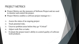 PROJECT METRICS
 Project Metrics are the measures of Software Project and are used
to monitor and control the project.
 Project Metrics enables a software project manager to :-
1) Assess the status of an ongoing project
2) Track potential risks.
3) Uncover problem areas before they go “Critical”
4) Adjust work flow or tasks
5) Evaluate the project team’s ability to control quality of software
work products.
 