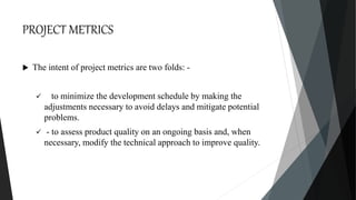 PROJECT METRICS
 The intent of project metrics are two folds: -
 to minimize the development schedule by making the
adjustments necessary to avoid delays and mitigate potential
problems.
 - to assess product quality on an ongoing basis and, when
necessary, modify the technical approach to improve quality.
 