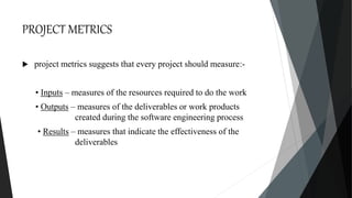 PROJECT METRICS
 project metrics suggests that every project should measure:-
• Inputs – measures of the resources required to do the work
• Outputs – measures of the deliverables or work products
created during the software engineering process
• Results – measures that indicate the effectiveness of the
deliverables
 
