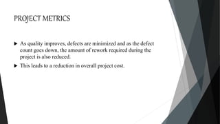 PROJECT METRICS
 As quality improves, defects are minimized and as the defect
count goes down, the amount of rework required during the
project is also reduced.
 This leads to a reduction in overall project cost.
 