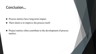 Conclusion…
 Process metrics have long-term impact.
 Their intent is to improve the process itself.
 Project metrics often contribute to the development of process
metrics.
 