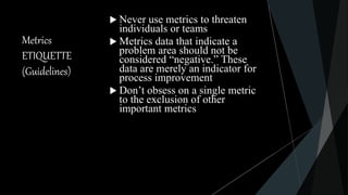 Metrics
ETIQUETTE
(Guidelines)
 Never use metrics to threaten
individuals or teams
 Metrics data that indicate a
problem area should not be
considered “negative.” These
data are merely an indicator for
process improvement
 Don’t obsess on a single metric
to the exclusion of other
important metrics
 