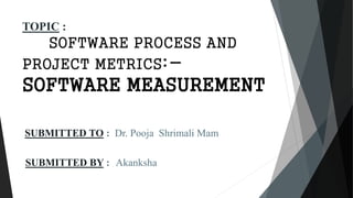 SUBMITTED TO : Dr. Pooja Shrimali Mam
SUBMITTED BY : Akanksha
TOPIC :
SOFTWARE PROCESS AND
PROJECT METRICS:-
SOFTWARE MEASUREMENT
 