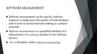 SOFTWARE MEASUREMENT
 Software measurement can be used by software
engineers to help assess the quality of work products
and to assist in tactical decision making as a project
proceeds.
 Software measurement is a quantified attribute of a
characteristic of a software product or the software
process.
 It is a discipline within software engineering.
 