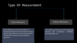 Direct Measures are the one which are
measured directly from the software project
itself. In the software concern, they are line
of code (LOC), memory size, execution
speed etc.
Direct Measures Indirect Measures
The Indirect measures are not measured
directly, like complexity, reliability,
maintainability etc.
Type Of Measurement
 