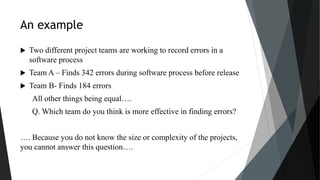 An example
 Two different project teams are working to record errors in a
software process
 Team A – Finds 342 errors during software process before release
 Team B- Finds 184 errors
All other things being equal….
Q. Which team do you think is more effective in finding errors?
…. Because you do not know the size or complexity of the projects,
you cannot answer this question….
 
