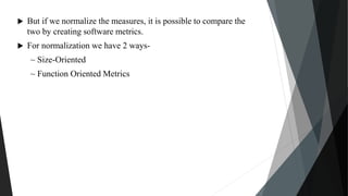  But if we normalize the measures, it is possible to compare the
two by creating software metrics.
 For normalization we have 2 ways-
~ Size-Oriented
~ Function Oriented Metrics
 
