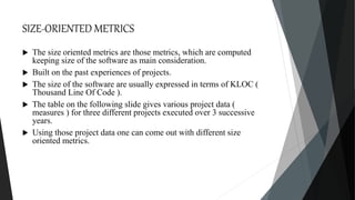 SIZE-ORIENTED METRICS
 The size oriented metrics are those metrics, which are computed
keeping size of the software as main consideration.
 Built on the past experiences of projects.
 The size of the software are usually expressed in terms of KLOC (
Thousand Line Of Code ).
 The table on the following slide gives various project data (
measures ) for three different projects executed over 3 successive
years.
 Using those project data one can come out with different size
oriented metrics.
 