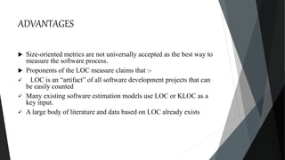 ADVANTAGES
 Size-oriented metrics are not universally accepted as the best way to
measure the software process.
 Proponents of the LOC measure claims that :-
 LOC is an “artifact” of all software development projects that can
be easily counted
 Many existing software estimation models use LOC or KLOC as a
key input.
 A large body of literature and data based on LOC already exists
 