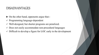 DISADVANTAGES
 On the other hand, opponents argue that:-
 Programming language-dependent
 Well-designed, but shorter programs are penalized.
 Does not easily accommodate non-procedural languages
 Difficult to develop a figure for LOC early in the development
 