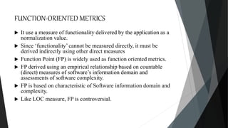 FUNCTION-ORIENTED METRICS
 It use a measure of functionality delivered by the application as a
normalization value.
 Since ‘functionality’ cannot be measured directly, it must be
derived indirectly using other direct measures
 Function Point (FP) is widely used as function oriented metrics.
 FP derived using an empirical relationship based on countable
(direct) measures of software’s information domain and
assessments of software complexity.
 FP is based on characteristic of Software information domain and
complexity.
 Like LOC measure, FP is controversial.
 