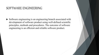 SOFTWARE ENGINEERING
 Software engineering is an engineering branch associated with
development of software product using well-defined scientific
principles, methods and procedures. The outcome of software
engineering is an efficient and reliable software product.
 
