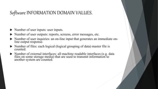 Software INFORMATION DOMAIN VALUES.
 Number of user inputs: user inputs.
 Number of user outputs: reports, screens, error messages, etc.
 Number of user inquiries: an on-line input that generates an immediate on-
line output response.
 Number of files: each logical (logical grouping of data) master file is
counted.
 Number of external interfaces: all machine readable interfaces (e.g. data
files on some storage media) that are used to transmit information to
another system are counted.
 