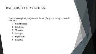 RATE COMPLEXITY FACTORS
For each complexity adjustment factor (F), give a rating on a scale
of 0 to 5
0 - No influence
1 - Incidental
2 - Moderate
3 - Average
4 - Significant
5 - Essential
 