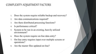 COMPLEXITY ADJUSTMENT FACTORS
1. Does the system require reliable backup and recovery?
2. Are data communications required?
3. Are there distributed processing functions?
4. Is performance critical?
5. System to be run in an existing, heavily utilized
environment?
6. Does the system require on-line data entry?
7. On-line entry requires input over multiple screens or
operations?
8. Are the master files updated on-line?
 