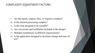 COMPLEXITY ADJUSTMENT FACTORS
9. Are the inputs, outputs, files, or inquiries complex?
10. Is the internal processing complex?
11. Is the code designed to be reusable?
12. Are conversion and instillation included in the design?
13. Multiple installations in different organizations?
14. Is the application designed to facilitate change and ease-of-
use?
 