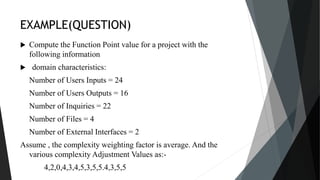 EXAMPLE(QUESTION)
 Compute the Function Point value for a project with the
following information
 domain characteristics:
Number of Users Inputs = 24
Number of Users Outputs = 16
Number of Inquiries = 22
Number of Files = 4
Number of External Interfaces = 2
Assume , the complexity weighting factor is average. And the
various complexity Adjustment Values as:-
4,2,0,4,3,4,5,3,5,5.4,3,5,5
 
