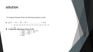 solution
To Compute Function Point, the following equation is used :
 ∑ Fi = F1 + F2 + F3 + _ _ _ _ _ _ _ + F14
= 4 + 2 + 0 + 4 +3 + 4 + 5 + 3 + 5 + 5 + 4 + 3 + 5 + 5
= 52
 Complexity Adjustment Factor (CAF)
= 0.65 + 0.01 * ∑ ( Fi)
= 0.65 + 0.01 * 52
= 0.65 + 0.52
= 1.17
 
