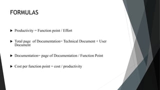 FORMULAS
 Productivity = Function point / Effort
 Total page of Documentation= Technical Document + User
Document
 Documentation= page of Documentation / Function Point
 Cost per function point = cost / productivity
 