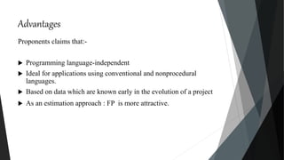 Advantages
Proponents claims that:-
 Programming language-independent
 Ideal for applications using conventional and nonprocedural
languages.
 Based on data which are known early in the evolution of a project
 As an estimation approach : FP is more attractive.
 
