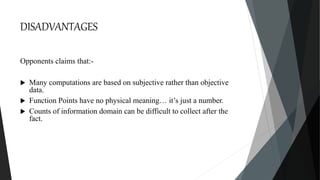 DISADVANTAGES
Opponents claims that:-
 Many computations are based on subjective rather than objective
data.
 Function Points have no physical meaning… it’s just a number.
 Counts of information domain can be difficult to collect after the
fact.
 