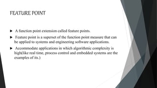 FEATURE POINT
 A function point extension called feature points.
 Feature point is a superset of the function point measure that can
be applied to systems and engineering software applications.
 Accommodate applications in which algorithmic complexity is
high(like real time, process control and embedded systems are the
examples of its.)
 