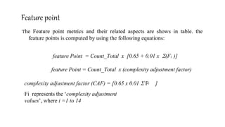 Feature point
The Feature point metrics and their related aspects are shows in table. the
feature points is computed by using the following equations:
feature Point = Count_Total x [0.65 + 0.01 x (F )]
feature Point = Count_Total x (complexity adjustment factor)
i
complexity adjustment factor (CAF) = [0.65 x 0.01  F ]i
Fi represents the ‘complexity adjustment
values’, where i =1 to 14
 