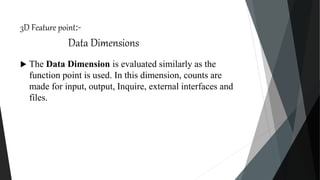 3D Feature point:-
Data Dimensions
 The Data Dimension is evaluated similarly as the
function point is used. In this dimension, counts are
made for input, output, Inquire, external interfaces and
files.
 