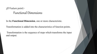3D Feature point:-
Functional Dimensions
In the Functional Dimension, one or more characteristic.
Transformation is added into the characteristics of function points.
Transformation is the sequence of steps which transforms the input
and output.
 