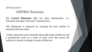 3D Feature point:-
CONTROL Dimensions
The Control Dimension adds one more characteristic, i.e.,
Transition and make it the total 7 characteristics.
This Dimension is measured by counting the total number of
transitions between states.
A State represents some externally observable mode of behavior and
a transmission occur as a result of some event that causes the
software or system to change its mode of behavior.
 