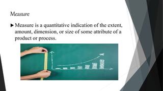 Measure
 Measure is a quantitative indication of the extent,
amount, dimension, or size of some attribute of a
product or process.
 