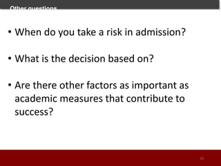 Other questions
• When do you take a risk in admission?
• What is the decision based on?
• Are there other factors as important as
academic measures that contribute to
success?
10
 