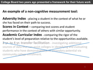 College Board two years ago presented a framework for their future work
An example of a non-cognitive measurement tool:
Adversity Index – placing a student in the context of what he or
she has faced on their path to success.
Scores in Context – comparing test scores and student
performance in the context of others with similar opportunity.
Academic Curricular Index – comparing the rigor of the
student’s level of preparation relative to the opportunities available.
2 yr. to 4 yr. transfer facilitation – investigating additional
sources of data that can assist colleges in identifying and evaluating
students who have demonstrated post-secondary potential via
community college enrollment.
11
 