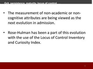 Grit, persistence, maturity, locus of control, …
• The measurement of non-academic or non-
cognitive attributes are being viewed as the
next evolution in admission.
• Rose-Hulman has been a part of this evolution
with the use of the Locus of Control Inventory
and Curiosity Index.
13
 