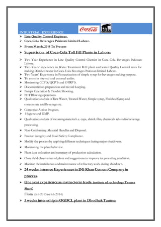 INDUSTRIAL EXPERIENCE
 Line Quality Control Engineer.
 Coca-Cola Beverages Pakistan Limited Lahore.
 From: March, 2014 To Present
 Supervision of Coca-Cola Toll Fill Plants in Lahore:
 Two Year Experience in Line Quality Control Chemist in Coca-Cola Beverages Pakistan
Lahore.
 Two Years’ experience in Water Treatment R.O plant and water Quality Control tests for
making Distilled water in Coca-Cola Beverages Pakistan limited Lahore.
 Two Years’ Experience in Pasteurization of simple syrup for beverages making purpose.
 To assist in internal and external audits.
 Monitoring CCP`S/QCP`S and OPRP`S.
 Documentation preparation and record keeping.
 Pumps Operation & Trouble Shooting.
 PET Blowing operations.
 Qualitative analysis of Raw Water, Treated Water, Simple syrup, Finished Syrup and
concentrate and Beverage etc.
 Corrective Action Program.
 Hygiene and GMP.
 Qualitative analysis of incoming material i.e. caps, shrink film, chemicals related to beverage
processing.
 Non-Conforming Material Handlin and Disposal.
 Product integrity and Food Safety Compliance.
 Modify the process by applying different techniques during major shutdowns.
 Monitoring the plant behavior.
 Plant data collection and summary of production calculation.
 Close field observation of plant and suggestions to improve its prevailing condition.
 Monitor the installation and maintenance of refractory work during shutdown.
 24 weeks internee Experiences in DG Khan Cement Company in
process.
 One year experienceas instructorin leads institute of technology Taunsa
Sharif.
From (feb 2013 to feb 2014)
 5 weeks internshipin OGDCL plant in Dhodhak Taunsa
 