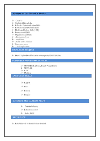PERSONAL INTERESTS & SKILLS
 Creative
 Technical Knowledge
 Effective Communication Skills
 Enthusiasm and Commitment
 Health and Safety skills (HSE)
 Interpersonal Skills
 Organizational Skills
 . Problem solvers
 Inquisitive
 . Calm under pressure
 Computer savvy
 Life-long learners
FINAL YEAR PROJECT
 Diesel Hydro Desulfurization unit capacity 15000 bbl/day.
COMPUTER PROFESSIONAL SKILLS
 MS OFFICE (Word, Excel, Power Point)
 MATLAB
 C++
 SCADA
LANGUAGE SKILLS
 English
 Urdu
 Balochi
 Punjabi
 Process Industry
 Education sector
 Safety Field
REFERENCE
 Reference will be furnished on demand.
INTEREST AND CAREERS PLANS
 