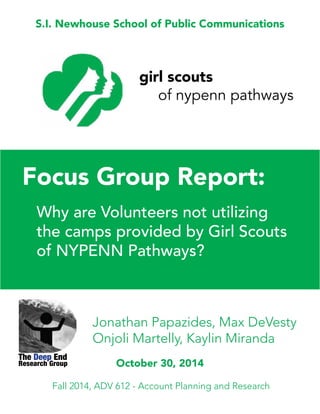 S.I. Newhouse School of Public Communications
Focus Group Report:
Why are Volunteers not utilizing
the camps provided by Girl Scouts
of NYPENN Pathways?
Jonathan Papazides, Max DeVesty
Onjoli Martelly, Kaylin Miranda
Fall 2014, ADV 612 - Account Planning and Research
The Deep End
October 30, 2014
girl scouts
of nypenn pathways
Research Group
 