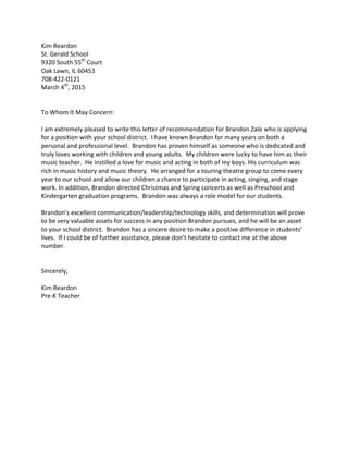 Kim	
  Reardon	
  
St.	
  Gerald	
  School	
  
9320	
  South	
  55th
	
  Court	
  
Oak	
  Lawn,	
  IL	
  60453	
  
708-­‐422-­‐0121	
  
March	
  4th
,	
  2015	
  
	
  
	
  
To	
  Whom	
  It	
  May	
  Concern:	
  
	
  
I	
  am	
  extremely	
  pleased	
  to	
  write	
  this	
  letter	
  of	
  recommendation	
  for	
  Brandon	
  Zale	
  who	
  is	
  applying	
  
for	
  a	
  position	
  with	
  your	
  school	
  district.	
  	
  I	
  have	
  known	
  Brandon	
  for	
  many	
  years	
  on	
  both	
  a	
  
personal	
  and	
  professional	
  level.	
  	
  Brandon	
  has	
  proven	
  himself	
  as	
  someone	
  who	
  is	
  dedicated	
  and	
  
truly	
  loves	
  working	
  with	
  children	
  and	
  young	
  adults.	
  	
  My	
  children	
  were	
  lucky	
  to	
  have	
  him	
  as	
  their	
  
music	
  teacher.	
  	
  He	
  instilled	
  a	
  love	
  for	
  music	
  and	
  acting	
  in	
  both	
  of	
  my	
  boys.	
  His	
  curriculum	
  was	
  
rich	
  in	
  music	
  history	
  and	
  music	
  theory.	
  	
  He	
  arranged	
  for	
  a	
  touring	
  theatre	
  group	
  to	
  come	
  every	
  
year	
  to	
  our	
  school	
  and	
  allow	
  our	
  children	
  a	
  chance	
  to	
  participate	
  in	
  acting,	
  singing,	
  and	
  stage	
  
work.	
  In	
  addition,	
  Brandon	
  directed	
  Christmas	
  and	
  Spring	
  concerts	
  as	
  well	
  as	
  Preschool	
  and	
  
Kindergarten	
  graduation	
  programs.	
  	
  Brandon	
  was	
  always	
  a	
  role	
  model	
  for	
  our	
  students.	
  
	
  
Brandon’s	
  excellent	
  communication/leadership/technology	
  skills,	
  and	
  determination	
  will	
  prove	
  
to	
  be	
  very	
  valuable	
  assets	
  for	
  success	
  in	
  any	
  position	
  Brandon	
  pursues,	
  and	
  he	
  will	
  be	
  an	
  asset	
  
to	
  your	
  school	
  district.	
  	
  Brandon	
  has	
  a	
  sincere	
  desire	
  to	
  make	
  a	
  positive	
  difference	
  in	
  students’	
  
lives.	
  	
  If	
  I	
  could	
  be	
  of	
  further	
  assistance,	
  please	
  don’t	
  hesitate	
  to	
  contact	
  me	
  at	
  the	
  above	
  
number.	
  
	
  
	
  
Sincerely,	
  
	
  
Kim	
  Reardon	
  
Pre-­‐K	
  Teacher	
  
 