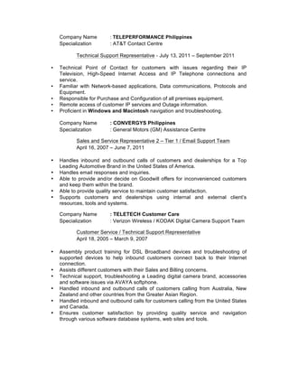 Company Name : TELEPERFORMANCE Philippines
Specialization : AT&T Contact Centre
Technical Support Representative - July 13, 2011 – September 2011
• Technical Point of Contact for customers with issues regarding their IP
Television, High-Speed Internet Access and IP Telephone connections and
service.
• Familiar with Network-based applications, Data communications, Protocols and
Equipment.
• Responsible for Purchase and Configuration of all premises equipment.
• Remote access of customer IP services and Outage information.
• Proficient in Windows and Macintosh navigation and troubleshooting.
Company Name : CONVERGYS Philippines
Specialization : General Motors (GM) Assistance Centre
Sales and Service Representative 2 – Tier 1 / Email Support Team
April 16, 2007 – June 7, 2011
• Handles inbound and outbound calls of customers and dealerships for a Top
Leading Automotive Brand in the United States of America.
• Handles email responses and inquiries.
• Able to provide and/or decide on Goodwill offers for inconvenienced customers
and keep them within the brand.
• Able to provide quality service to maintain customer satisfaction.
• Supports customers and dealerships using internal and external client’s
resources, tools and systems.
Company Name : TELETECH Customer Care
Specialization : Verizon Wireless / KODAK Digital Camera Support Team
Customer Service / Technical Support Representative
April 18, 2005 – March 9, 2007
• Assembly product training for DSL Broadband devices and troubleshooting of
supported devices to help inbound customers connect back to their Internet
connection.
• Assists different customers with their Sales and Billing concerns.
• Technical support, troubleshooting a Leading digital camera brand, accessories
and software issues via AVAYA softphone.
• Handled inbound and outbound calls of customers calling from Australia, New
Zealand and other countries from the Greater Asian Region.
• Handled inbound and outbound calls for customers calling from the United States
and Canada.
• Ensures customer satisfaction by providing quality service and navigation
through various software database systems, web sites and tools.
 