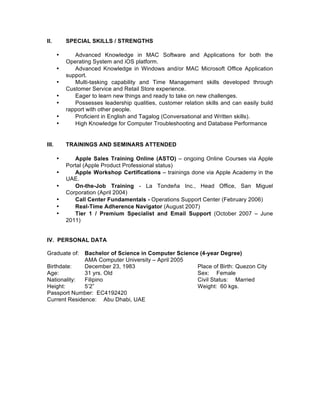 II. SPECIAL SKILLS / STRENGTHS
• Advanced Knowledge in MAC Software and Applications for both the
Operating System and iOS platform.
• Advanced Knowledge in Windows and/or MAC Microsoft Office Application
support.
• Multi-tasking capability and Time Management skills developed through
Customer Service and Retail Store experience.
• Eager to learn new things and ready to take on new challenges.
• Possesses leadership qualities, customer relation skills and can easily build
rapport with other people.
• Proficient in English and Tagalog (Conversational and Written skills).
• High Knowledge for Computer Troubleshooting and Database Performance
III. TRAININGS AND SEMINARS ATTENDED
• Apple Sales Training Online (ASTO) – ongoing Online Courses via Apple
Portal (Apple Product Professional status)
• Apple Workshop Certifications – trainings done via Apple Academy in the
UAE.
• On-the-Job Training - La Tondeña Inc., Head Office, San Miguel
Corporation (April 2004)
• Call Center Fundamentals - Operations Support Center (February 2006)
• Real-Time Adherence Navigator (August 2007)
• Tier 1 / Premium Specialist and Email Support (October 2007 – June
2011)
IV. PERSONAL DATA
Graduate of: Bachelor of Science in Computer Science (4-year Degree)
AMA Computer University – April 2005
Birthdate: December 23, 1983 Place of Birth: Quezon City
Age: 31 yrs. Old Sex: Female
Nationality: Filipino Civil Status: Married
Height: 5’2” Weight: 60 kgs.
Passport Number: EC4192420
Current Residence: Abu Dhabi, UAE
 