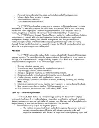  Promoted increased availability, sales, and installation of efficient equipment.
 Influenced distributor stocking practices.
 Diminished financial barriers.
 Facilitated market transformation.
The HVACR Team launched two successive programs for high-performance circulator
pumps (HPCPs), two other programs for cold-climate heat pumps (CCHPs), and a heat pump
water heater (HPWH) program. The team staggered the launch of the programs across 20
months, to optimize operational efficiencies with the rest of the utility’s programming.
The HVACR Team’s Strategic Planning Manager applied his background in the building
materials supply channel, which involved operations, business development, supply chain
management, strategic planning, and financial management. This background included
understanding the critical importance of building strategic relationships within the supply
channel. The partnership building was especially relevant for HVACR supply channel players
whom the new upstream programs had targeted.
Methods
The HVACR Team used a method that it continuously refined with each of the upstream
program launches. The method contained a sequence of steps that might seem to run counter to
the logic of a “business as usual” energy efficiency program effort. But it was a sequence that
respected the business practices of the upstream supply channel:
1. Draw up a detailed program plan.
2. Determine the value proposition for supply channel partners.
3. Map the supply channel, from start to finish.
4. Decide on equipment eligibility and performance requirements.
5. Design protocols for optimal data collection at the supply channel level.
6. Conduct planning sessions with supply channel partners.
7. Invite the supply channel to collaborate on a sales, marketing, inventory, and training
(SMIT) plan.
8. Establish program incentives and fees that were responsive to supply channel feedback.
9. Send memorandum of understanding (MOU) to strategic partners.
10. Draft evaluation, measurement, and verification (EM&V) plans.
Draw up a Detailed Program Plan
The HVACR Team drafted a 2-year technology roadmap for the respective targeted
upstream technologies. It covered market analysis, product specification, and launch strategies
for each upstream program, and each had a full program plan. The team built a Web platform for
project planning to which all stakeholders could contribute. The platform:
 Offered an easy way to plan the programs’ projects
o The platform contained milestones and tasks to organize the complex upstream
projects into easily manageable units, with subtasks, recurring tasks, and
dependencies associated with the tasks. Categories addressed planning topics such
 