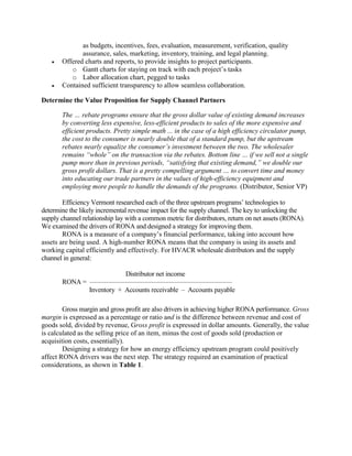 as budgets, incentives, fees, evaluation, measurement, verification, quality
assurance, sales, marketing, inventory, training, and legal planning.
 Offered charts and reports, to provide insights to project participants.
o Gantt charts for staying on track with each project’s tasks
o Labor allocation chart, pegged to tasks
 Contained sufficient transparency to allow seamless collaboration.
Determine the Value Proposition for Supply Channel Partners
The … rebate programs ensure that the gross dollar value of existing demand increases
by converting less expensive, less-efficient products to sales of the more expensive and
efficient products. Pretty simple math ... in the case of a high efficiency circulator pump,
the cost to the consumer is nearly double that of a standard pump, but the upstream
rebates nearly equalize the consumer’s investment between the two. The wholesaler
remains “whole” on the transaction via the rebates. Bottom line … if we sell not a single
pump more than in previous periods, “satisfying that existing demand,” we double our
gross profit dollars. That is a pretty compelling argument … to convert time and money
into educating our trade partners in the values of high-efficiency equipment and
employing more people to handle the demands of the programs. (Distributor, Senior VP)
Efficiency Vermont researched each of the three upstream programs’ technologies to
determine the likely incremental revenue impact for the supply channel. The key to unlocking the
supply channel relationship lay with a common metric for distributors, return on net assets (RONA).
We examined the drivers of RONA and designed a strategy for improving them.
RONA is a measure of a company’s financial performance, taking into account how
assets are being used. A high-number RONA means that the company is using its assets and
working capital efficiently and effectively. For HVACR wholesale distributors and the supply
channel in general:
Distributor net income
RONA = __________________________________________________________________
Inventory + Accounts receivable – Accounts payable
Gross margin and gross profit are also drivers in achieving higher RONA performance. Gross
margin is expressed as a percentage or ratio and is the difference between revenue and cost of
goods sold, divided by revenue, Gross profit is expressed in dollar amounts. Generally, the value
is calculated as the selling price of an item, minus the cost of goods sold (production or
acquisition costs, essentially).
Designing a strategy for how an energy efficiency upstream program could positively
affect RONA drivers was the next step. The strategy required an examination of practical
considerations, as shown in Table 1.
 