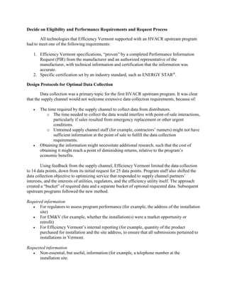 Decide on Eligibility and Performance Requirements and Request Process
All technologies that Efficiency Vermont supported with an HVACR upstream program
had to meet one of the following requirements:
1. Efficiency Vermont specifications, “proven” by a completed Performance Information
Request (PIR) from the manufacturer and an authorized representative of the
manufacturer, with technical information and certification that the information was
accurate.
2. Specific certification set by an industry standard, such as ENERGY STAR®
.
Design Protocols for Optimal Data Collection
Data collection was a primary topic for the first HVACR upstream program. It was clear
that the supply channel would not welcome extensive data collection requirements, because of:
 The time required by the supply channel to collect data from distributors.
o The time needed to collect the data would interfere with point-of-sale interactions,
particularly if sales resulted from emergency replacement or other urgent
conditions.
o Untrained supply channel staff (for example, contractors’ runners) might not have
sufficient information at the point of sale to fulfill the data collection
requirements.
 Obtaining the information might necessitate additional research, such that the cost of
obtaining it might reach a point of diminishing returns, relative to the program’s
economic benefits.
Using feedback from the supply channel, Efficiency Vermont limited the data collection
to 14 data points, down from its initial request for 25 data points. Program staff also shifted the
data collection objective to optimizing service that responded to supply channel partners’
interests, and the interests of utilities, regulators, and the efficiency utility itself. The approach
created a “bucket” of required data and a separate bucket of optional requested data. Subsequent
upstream programs followed the new method.
Required information
 For regulators to assess program performance (for example, the address of the installation
site)
 For EM&V (for example, whether the installation(s) were a market opportunity or
retrofit)
 For Efficiency Vermont’s internal reporting (for example, quantity of the product
purchased for installation and the site address, to ensure that all submissions pertained to
installations in Vermont.
Requested information
 Non-essential, but useful, information (for example, a telephone number at the
installation site.
 