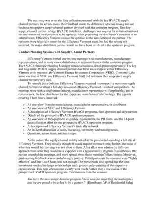 The next step was to vet the data collection proposal with the key HVACR supply
channel partners. In several cases, their feedback made the difference between having and not
having a prospective supply channel partner involved with the upstream program. One key
supply channel partner, a large HVACR distributor, challenged our request for information about
the fuel source of the equipment to be replaced. After presenting the distributor’s concerns to an
internal team, Efficiency Vermont re-cast the question to the satisfaction of the partner. The
revisions were relatively minor for the Efficiency Vermont team, but had the vetting not
occurred, the major distributor partner would not have been involved in the upstream program.
Conduct Planning Sessions with Supply Channel Partners
Efficiency Vermont hosted one-on-one meetings with manufacturers, manufacturer
representatives, and in many cases, distributors, to acquaint them with the upstream program.
The HVACR Strategic Planning Manager noticed a business development opportunity: The key
and long-term HVACR supply channel partners had little knowledge of either Efficiency
Vermont or its operator, the Vermont Energy Investment Corporation (VEIC). Conversely, the
same was true of VEIC and Efficiency Vermont. Staff did not know their respective supply
channel partners very well.
To remedy this condition, Efficiency Vermont required its prospective upstream supply
channel partners to attend a full-day session at Efficiency Vermont—without competitors. The
meetings were with a single manufacturer, manufacturer representative (if applicable), and in
certain cases, the lead distributor for the respective manufacturer’s technology. The agenda,
covering 4 to 6 hours, involved:
 An overview from the manufacturer, manufacturer representative, or distributor.
 An overview of VEIC and Efficiency Vermont.
 A description of Efficiency Vermont HVACR programs, both upstream and downstream.
 Details of the prospective HVACR upstream program.
 An overview of the equipment eligibility requirements, the PIR form, and the 14-point
data collection effort for the prospective HVACR upstream program.
 A description of Efficiency Vermont’s trade ally network.
 An in-depth discussion of sales, marketing, inventory, and training needs.
 Questions, action items, and next steps.
At the outset, the supply channel mildly balked at the prospect of spending a full day at
Efficiency Vermont. They initially thought it would require too much time; further, the value of
what they would be receiving was not clear to them. After all, it was a distinctly different
approach from what they would have expected with a typical utility program. Nevertheless, 100
percent attended the meetings, and word spread about those meetings’ effectiveness. Moreover,
post-meeting feedback was overwhelmingly positive. Participants said the sessions were “highly
effective” and that 4 to 6 hours was not enough. The participants also agreed that the time
investment resulted in deeper relationships and a greater understanding of the respective
organizations. This type of encounter clearly went much further than a discussion of the
prospective HVACR upstream program. Testimonials from the sessions:
You have the most comprehensive program I have seen for impacting the marketplace
and we are proud to be asked to be a partner.” (Distributor, VP of Residential Sales)
 