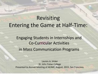 Revisiting
Entering the Game at Half-Time:
Engaging Students in Internships and
Co-Curricular Activities
in Mass Communication Programs
Lauren A. Vicker
St. John Fisher College
Presented to Annual Meeting of AEJMC, August, 2015, San Francisco.
 