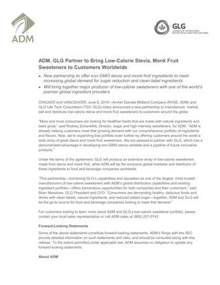 ADM, GLG Partner to Bring Low-Calorie Stevia, Monk Fruit
Sweeteners to Customers Worldwide
 New partnership to offer non-GMO stevia and monk fruit ingredients to meet
increasing global demand for sugar reduction and clean-label ingredients
 Will bring together major producer of low-calorie sweeteners with one of the world’s
premier global ingredient providers
CHICAGO and VANCOUVER, June 6, 2016—Archer Daniels Midland Company (NYSE: ADM) and
GLG Life Tech Corporation (TSX: GLG) today announced a new partnership to manufacture, market,
sell and distribute low-calorie stevia and monk fruit sweeteners to customers around the globe.
“More and more consumers are looking for healthier foods that are made with natural ingredients and
taste great,” said Rodney Schanefelt, Director, sugar and high intensity sweeteners, for ADM. “ADM is
already helping customers meet that growing demand with our comprehensive portfolio of ingredients
and flavors. Now, we’re expanding that portfolio even further by offering customers around the world a
wide array of great stevia and monk fruit sweeteners. We are pleased to partner with GLG, which has a
demonstrated advantage in developing non-GMO stevia varietals and a pipeline of future innovative
products.”
Under the terms of the agreement, GLG will produce an extensive array of low-calorie sweeteners
made from stevia and monk fruit, while ADM will be the exclusive global marketer and distributor of
those ingredients to food and beverage companies worldwide.
“This partnership—combining GLG’s capabilities and reputation as one of the largest, most trusted
manufacturers of low-calorie sweeteners with ADM’s global distribution capabilities and existing
ingredient portfolio—offers tremendous opportunities for both companies and their customers,” said
Brian Meadows, GLG President and CFO. “Consumers are demanding healthy, delicious foods and
drinks with clean labels, natural ingredients, and reduced added sugar—together, ADM and GLG will
be the go-to source for food and beverage companies looking to meet that demand.”
For customers looking to learn more about ADM and GLG’s low-calorie sweetener portfolio, please
contact your local sales representative or call ADM sales at (800) 257-5743.
Forward-Looking Statements
Some of the above statements constitute forward-looking statements. ADM’s filings with the SEC
provide detailed information on such statements and risks, and should be consulted along with this
release. To the extent permitted under applicable law, ADM assumes no obligation to update any
forward-looking statements.
About ADM
 